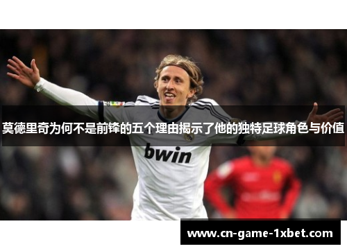莫德里奇为何不是前锋的五个理由揭示了他的独特足球角色与价值 莫德里奇为何不是前锋的五个理由揭示了他的独特足球角色与价值