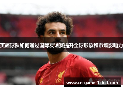 英超球队如何通过国际友谊赛提升全球形象和市场影响力 英超球队如何通过国际友谊赛提升全球形象和市场影响力