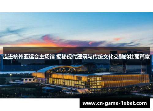 走进杭州亚运会主场馆 揭秘现代建筑与传统文化交融的壮丽篇章