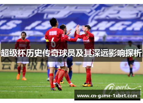 超级杯历史传奇球员及其深远影响探析