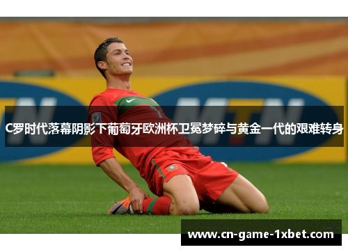 C罗时代落幕阴影下葡萄牙欧洲杯卫冕梦碎与黄金一代的艰难转身