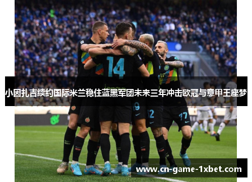 小因扎吉续约国际米兰稳住蓝黑军团未来三年冲击欧冠与意甲王座梦 小因扎吉续约国际米兰稳住蓝黑军团未来三年冲击欧冠与意甲王座梦