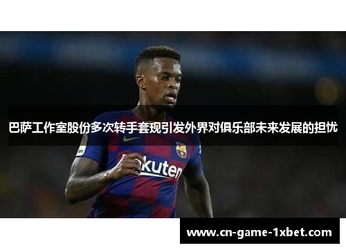 巴萨工作室股份多次转手套现引发外界对俱乐部未来发展的担忧